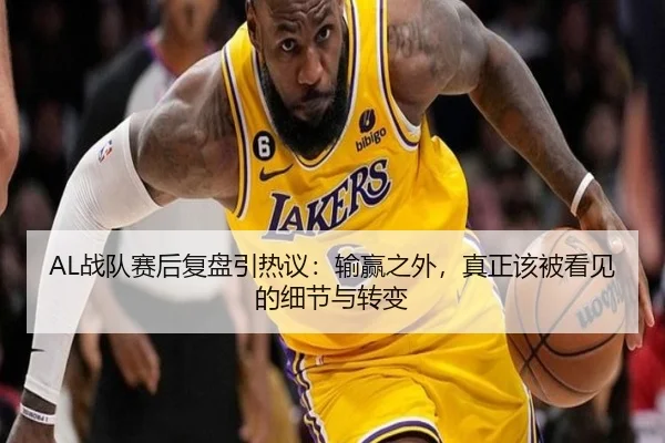 AL战队赛后复盘引热议：输赢之外，真正该被看见的细节与转变