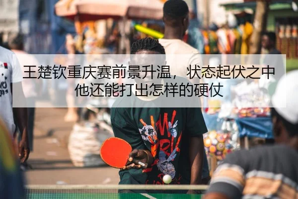王楚钦重庆赛前景升温，状态起伏之中他还能打出怎样的硬仗